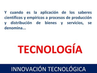 Y cuando es la aplicación de los saberes
científicos y empíricos a procesos de producción
y distribución de bienes y servicios, se
denomina...
TECNOLOGÍA
INNOVACIÓN TECNOLÓGICA
 