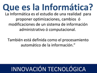 La Informática es el estudio de una realidad para
proponer optimizaciones, cambios ó
modificaciones de un sistema de información
administrativo ó computacional.
También está definida como el procesamiento
automático de la información.”
Que es la Informática?
INNOVACIÓN TECNOLÓGICA
 