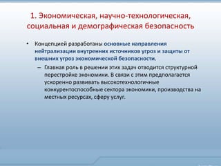 1. Экономическая, научно-технологическая,
социальная и демографическая безопасность
• Концепцией разработаны основные направления
  нейтрализации внутренних источников угроз и защиты от
  внешних угроз экономической безопасности.
   – Главная роль в решении этих задач отводится структурной
     перестройке экономики. В связи с этим предполагается
     ускоренно развивать высокотехнологичные
     конкурентоспособные сектора экономики, производства на
     местных ресурсах, сферу услуг.
 