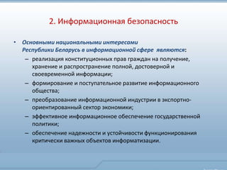 2. Информационная безопасность

• Основными национальными интересами
  Республики Беларусь в информационной сфере являются:
   – реализация конституционных прав граждан на получение,
     хранение и распространение полной, достоверной и
     своевременной информации;
   – формирование и поступательное развитие информационного
     общества;
   – преобразование информационной индустрии в экспортно-
     ориентированный сектор экономики;
   – эффективное информационное обеспечение государственной
     политики;
   – обеспечение надежности и устойчивости функционирования
     критически важных объектов информатизации.
 