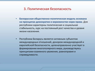 3. Политическая безопасность

• Белорусская общественно-политическая модель основана
  на принципах демократии и верховенстве норм права. Для
  республики характерны политическая и социальная
  стабильность, курс на постоянный рост качества и уровня
  жизни населения.

• Республика Беларусь является активным субъектом
  международных отношений, донором международной и
  европейской безопасности, целенаправленно участвует в
  формировании многополярного мира, руководствуясь
  принципами взаимного уважения, равноправия и
  справедливости.
 