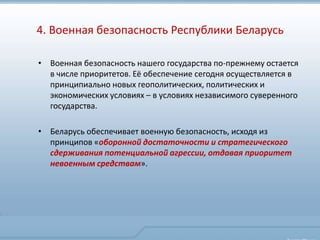 4. Военная безопасность Республики Беларусь

• Военная безопасность нашего государства по-прежнему остается
  в числе приоритетов. Её обеспечение сегодня осуществляется в
  принципиально новых геополитических, политических и
  экономических условиях – в условиях независимого суверенного
  государства.

• Беларусь обеспечивает военную безопасность, исходя из
  принципов «оборонной достаточности и стратегического
  сдерживания потенциальной агрессии, отдавая приоритет
  невоенным средствам».
 