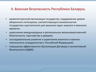 4. Военная безопасность Республики Беларусь

• развитие военной организации государства, поддержание уровня
  оборонного потенциала, соответствующего возможностям
  государства и достаточного для решения задач мирного и военного
  времени;
• укрепление международных и региональных механизмов военной
  безопасности, партнерства и доверия;
• последовательное развитие и укрепление военного и военно-
  технического сотрудничества с Российской Федерацией;
• повышение эффективности Организации Договора о коллективной
  безопасности (ОДКБ).
 