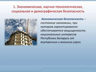 1. Экономическая, научно-технологическая,
социальная и демографическая безопасность

                 Экономическая безопасность –
                состояние экономики, при
                котором гарантированно
                обеспечивается защищенность
                национальных интересов
                Республики Беларусь от
                внутренних и внешних угроз.
 