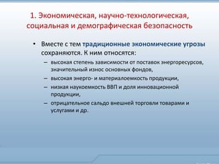 1. Экономическая, научно-технологическая,
социальная и демографическая безопасность

 • Вместе с тем традиционные экономические угрозы
   сохраняются. К ним относятся:
    – высокая степень зависимости от поставок энергоресурсов,
      значительный износ основных фондов,
    – высокая энерго- и материалоемкость продукции,
    – низкая наукоемкость ВВП и доля инновационной
      продукции,
    – отрицательное сальдо внешней торговли товарами и
      услугами и др.
 