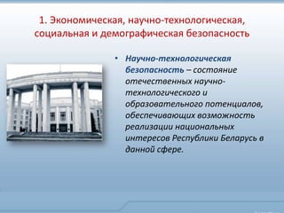 1. Экономическая, научно-технологическая,
социальная и демографическая безопасность

               • Научно-технологическая
                 безопасность – состояние
                 отечественных научно-
                 технологического и
                 образовательного потенциалов,
                 обеспечивающих возможность
                 реализации национальных
                 интересов Республики Беларусь в
                 данной сфере.
 