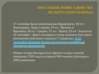    17 сентября были освобождены Барановичи, 18-го –
    Новогрудок, Лида, Слоним, 19-го – Вильно и
    Пружаны, 20-го – Гродно, 21-го – Пинск, 22-го – Белосток.
    22 сентября – Брест, который к этому моменту был занят
    немецкими войсками генерала Г. Гудериана. К 25
    сентября Красная Армия полностью освободила
    Западную Белоруссию.

   Общие потери Белорусского фронта в ходе осенней
    кампании 1939 года составили 996 человек убитыми и
    2002 ранеными.
 