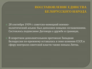    28 сентября 1939 г. советско-немецкий военно-
    политический альянс был дополнен новыми соглашениями.
    Состоялось подписание Договора о дружбе и границах.

   В секретном дополнительном протоколе Западная
    Белоруссия по-прежнему оставалась в зоне влияния СССР, в
    сферу контроля советской власти также попала Литва.
 