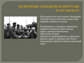    Большинство населения Западной
    Белоруссии встретило советские
    войска хлебом и солью.
   В деревнях и городах строились
    приветственные цветочные
    арки, организовывались
    многотысячные
    митинги, вывешивались красные
    флаги, даже в одежде местного
    населения присутствовал красный
    цвет.
 