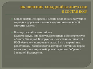    С продвижением Красной Армии в западнобелорусских
    городах и деревнях началось формирование новой
    системы власти.

   В конце сентября – октябре в
    Белостокскую, Вилейскую, Полесскую и Новогрудскую
    области Западной Белоруссии из восточных областей
    БССР было командировано около 3 тыс. партийных
    работников. Главная задача, которую поставили перед
    ними, – организация выборов в Народное Собрание
    Западной Белоруссии.
 
