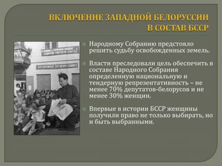    Народному Собранию предстояло
    решить судьбу освобожденных земель.
   Власти преследовали цель обеспечить в
    составе Народного Собрания
    определенную национальную и
    тендерную репрезентативность – не
    менее 70% депутатов-белорусов и не
    менее 30% женщин.
   Впервые в истории БССР женщины
    получили право не только выбирать, но
    и быть выбранными.
 