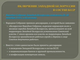    Народное Собрание Западной Белоруссии состоялось 28–30
    октября 1939 г. в Белостоке.

   Народное Собрание приняло декларацию, в которой было заявлено:
     • «Белорусское Народное Собрание, выражая нерушимую волю и
       желание народов Западной Белоруссии, провозглашает на всей
       территории Западной Белоруссии установление Советской
       власти. С этого времени вся власть на территории Западной
       Белоруссии принадлежит рабочим города и деревни в лице
       Советов депутатов рабочих».

   Вместе с этим единогласно были приняты декларации:
     • о вхождении Западной Белоруссии в состав БССР,
     • о национализации банков и крупной промышленности,
     • о конфискации помещичьих земель.
 