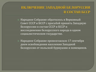    Народное Собрание обратилось в Верховный
    Совет СССР и БССР с просьбой принять Западную
    Белоруссию в состав СССР и БССР и
    воссоединении белорусского народа в одном
    социалистическом государстве.

   Народное Собрание провозгласило 17 сентября
    днем освобождения населения Западной
    Белоруссии от польской буржуазии и помещиков.
 
