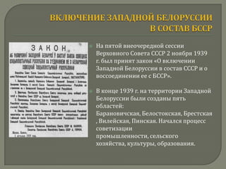    На пятой внеочередной сессии
    Верховного Совета СССР 2 ноября 1939
    г. был принят закон «О включении
    Западной Белоруссии в состав СССР и о
    воссоединении ее с БССР».

   В конце 1939 г. на территории Западной
    Белоруссии были созданы пять
    областей:
    Барановичская, Белостокская, Брестская
    , Вилейская, Пинская. Начался процесс
    советизации
    промышленности, сельского
    хозяйства, культуры, образования.
 