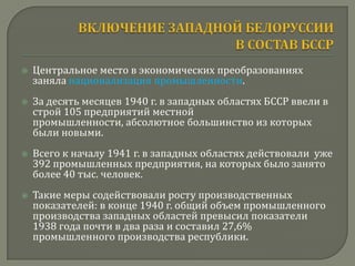    Центральное место в экономических преобразованиях
    заняла национализация промышленности.
   За десять месяцев 1940 г. в западных областях БССР ввели в
    строй 105 предприятий местной
    промышленности, абсолютное большинство из которых
    были новыми.
   Всего к началу 1941 г. в западных областях действовали уже
    392 промышленных предприятия, на которых было занято
    более 40 тыс. человек.
   Такие меры содействовали росту производственных
    показателей: в конце 1940 г. общий объем промышленного
    производства западных областей превысил показатели
    1938 года почти в два раза и составил 27,6%
    промышленного производства республики.
 
