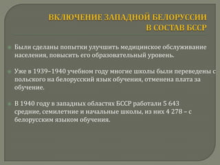    Были сделаны попытки улучшить медицинское обслуживание
    населения, повысить его образовательный уровень.

   Уже в 1939–1940 учебном году многие школы были переведены с
    польского на белорусский язык обучения, отменена плата за
    обучение.

   В 1940 году в западных областях БССР работали 5 643
    средние, семилетние и начальные школы, из них 4 278 – с
    белорусским языком обучения.
 