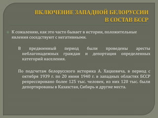    К сожалению, как это часто бывает в истории, положительные
    явления соседствуют с негативными.

       В      предвоенный     период    были   проведены  аресты
           неблагонадежных граждан     и депортация определенных
           категорий населения.

       По подсчетам белорусского историка А. Хацкевича, в период с
        октября 1939 г. по 20 июня 1940 г. в западных областях БССР
        репрессировано более 125 тыс. человек, из них 120 тыс. были
        депортированы в Казахстан, Сибирь и другие места.
 