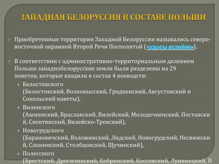    Приобретенные территории Западной Белоруссии назывались северо-
    восточной окраиной Второй Речи Посполитой («крэсы всходне»).

   В соответствии с административно-территориальным делением
    Польши западнобелорусские земли были разделены на 29
    поветов, которые входили в состав 4 воеводств:
     • Белостокского
       (Белостокский, Волковысский, Гродненский, Августовский и
       Сокольский паветы),
     • Виленского
       (Ашмянский, Браславский, Вилейский, Молодечненский, Поставски
       й, Свентянский, Вилейско-Трокский),
     • Новогрудского
       (Барановичский, Воложинский, Лидский, Новогрудский, Несвижски
       й, Слонимский, Столбцовский, Щучинский),
     • Полесского
       (Брестский, Дрогичинский, Кобринский, Коссовский, Лунинецкий, П
 