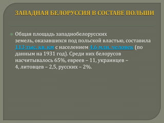    Общая площадь западнобелорусских
    земель, оказавшихся под польской властью, составила
    113 тыс. кв. км с населением 4,6 млн. человек (по
    данным на 1931 год). Среди них белорусов
    насчитывалось 65%, евреев – 11, украинцев –
    4, литовцев – 2,5, русских – 2%.
 