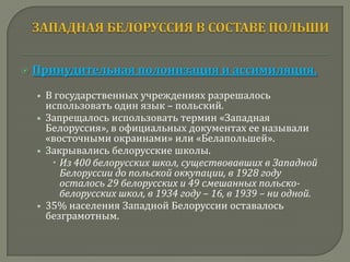    Принудительная полонизация и ассимиляция.
    • В государственных учреждениях разрешалось
      использовать один язык – польский.
    • Запрещалось использовать термин «Западная
      Белоруссия», в официальных документах ее называли
      «восточными окраинами» или «Белапольшей».
    • Закрывались белорусские школы.
        Из 400 белорусских школ, существовавших в Западной
         Белоруссии до польской оккупации, в 1928 году
         осталось 29 белорусских и 49 смешанных польско-
         белорусских школ, в 1934 году – 16, в 1939 – ни одной.
    • 35% населения Западной Белоруссии оставалось
      безграмотным.
 