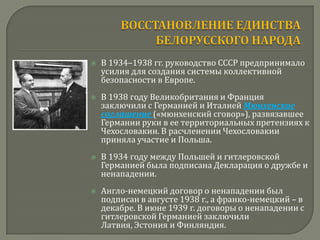    В 1934–1938 гг. руководство СССР предпринимало
    усилия для создания системы коллективной
    безопасности в Европе.
   В 1938 году Великобритания и Франция
    заключили с Германией и Италией Мюнхенское
    соглашение («мюнхенский сговор»), развязавшее
    Германии руки в ее территориальных претензиях к
    Чехословакии. В расчленении Чехословакии
    приняла участие и Польша.
   В 1934 году между Польшей и гитлеровской
    Германией была подписана Декларация о дружбе и
    ненападении.
   Англо-немецкий договор о ненападении был
    подписан в августе 1938 г., а франко-немецкий – в
    декабре. В июне 1939 г. договоры о ненападении с
    гитлеровской Германией заключили
    Латвия, Эстония и Финляндия.
 