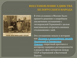    В этих условиях в Москве было
    принято решение о скорейшем
    заключении соглашения с
    гитлеровской Германией с целью
    максимально отсрочить военное
    столкновение с ней.

   Это соглашение вошло в историю
    как Договор о ненападении между
    Германией и Советским
    Союзом, секретный протокол к
    которому содержал договоренности
    о разделе сфер интересов между
    СССР и Германией в Восточной
    Европе.
 