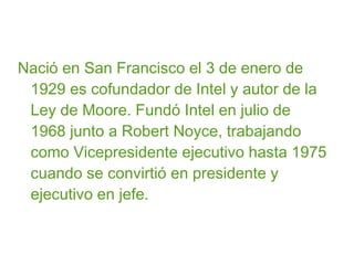Nació en San Francisco el 3 de enero de
1929 es cofundador de Intel y autor de la
Ley de Moore. Fundó Intel en julio de
1968 junto a Robert Noyce, trabajando
como Vicepresidente ejecutivo hasta 1975
cuando se convirtió en presidente y
ejecutivo en jefe.

 