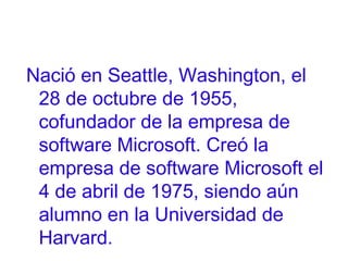 Nació en Seattle, Washington, el
28 de octubre de 1955,
cofundador de la empresa de
software Microsoft. Creó la
empresa de software Microsoft el
4 de abril de 1975, siendo aún
alumno en la Universidad de
Harvard.

 