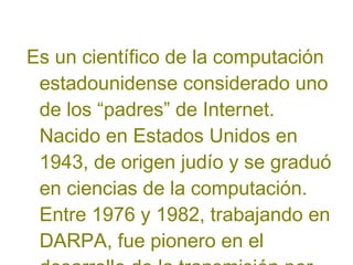 Es un científico de la computación
estadounidense considerado uno
de los “padres” de Internet.
Nacido en Estados Unidos en
1943, de origen judío y se graduó
en ciencias de la computación.
Entre 1976 y 1982, trabajando en
DARPA, fue pionero en el

 