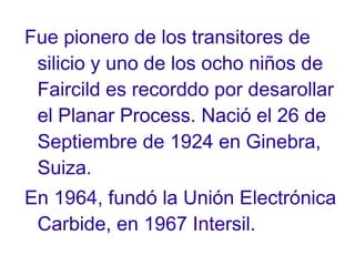Fue pionero de los transitores de
silicio y uno de los ocho niños de
Faircild es recorddo por desarollar
el Planar Process. Nació el 26 de
Septiembre de 1924 en Ginebra,
Suiza.
En 1964, fundó la Unión Electrónica
Carbide, en 1967 Intersil.

 