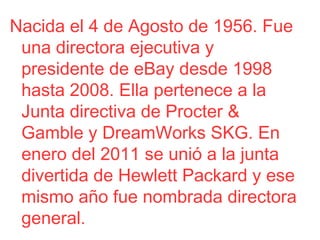 Nacida el 4 de Agosto de 1956. Fue
una directora ejecutiva y
presidente de eBay desde 1998
hasta 2008. Ella pertenece a la
Junta directiva de Procter &
Gamble y DreamWorks SKG. En
enero del 2011 se unió a la junta
divertida de Hewlett Packard y ese
mismo año fue nombrada directora
general.

 
