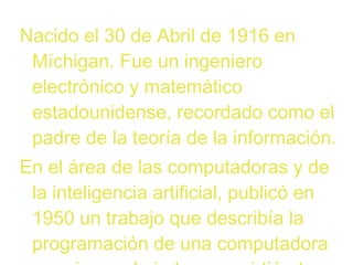 Nacido el 30 de Abril de 1916 en
Míchigan. Fue un ingeniero
electrónico y matemático
estadounidense, recordado como el
padre de la teoría de la información.
En el área de las computadoras y de
la inteligencia artificial, publicó en
1950 un trabajo que describía la
programación de una computadora

 
