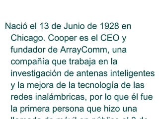 Nació el 13 de Junio de 1928 en
Chicago. Cooper es el CEO y
fundador de ArrayComm, una
compañía que trabaja en la
investigación de antenas inteligentes
y la mejora de la tecnología de las
redes inalámbricas, por lo que él fue
la primera persona que hizo una

 