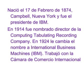 Nació el 17 de Febrero de 1874,
Campbell, Nueva York y fue el
presidente de IBM.
En 1914 fue nombrado director de la
Computing Tabulating Recording
Company. En 1924 le cambia el
nombre a International Business
Machines (IBM). Trabajó con la
Cámara de Comercio Internacional

 
