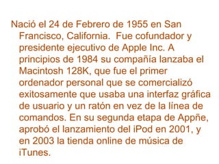 Nació el 24 de Febrero de 1955 en San
Francisco, California. Fue cofundador y
presidente ejecutivo de Apple Inc. A
principios de 1984 su compañía lanzaba el
Macintosh 128K, que fue el primer
ordenador personal que se comercializó
exitosamente que usaba una interfaz gráfica
de usuario y un ratón en vez de la línea de
comandos. En su segunda etapa de Appñe,
aprobó el lanzamiento del iPod en 2001, y
en 2003 la tienda online de música de
iTunes.

 