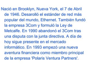 Nació en Brooklyn, Nueva York, el 7 de Abril
de 1946. Desarolló el estánder de red más
popular del mundo, Ethernet. También fundó
la empresa 3Com y formuló la Ley de
Metcalfe. En 1990 abandonó el 3Com tras
una disputa con la junta directiva. A día de
hoy sigue presente en el mercado
informático. En 1993 empezó una nueva
aventura financiera como miembro principal
de la empresa 'Polaris Ventura Partners'.

 