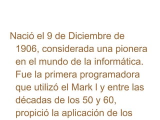 Nació el 9 de Diciembre de
1906, considerada una pionera
en el mundo de la informática.
Fue la primera programadora
que utilizó el Mark l y entre las
décadas de los 50 y 60,
propició la aplicación de los

 