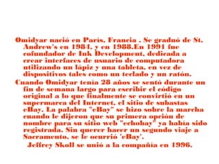 Omidyar nació en París, Francia . Se graduó de St.
Andrew's en 1984, y en 1988.En 1991 fue
cofundador de Ink Development, dedicada a
crear interfaces de usuario de computadora
utilizando un lápiz y una tableta, en vez de
dispositivos tales como un teclado y un ratón.
Cuando Omidyar tenía 28 años se sentó durante un
fin de semana largo para escribir el código
original a lo que finalmente se convirtió en un
supermarca del Internet, el sitio de subastas
eBay. La palabra "eBay" se hizo sobre la marcha
cuando le dijeron que su primera opción de
nombre para su sitio web "echobay" ya había sido
registrada. Sin querer hacer un segundo viaje a
Sacramento, se le ocurrió 'eBay'.
Jeffrey Skoll se unió a la compañía en 1996.

 