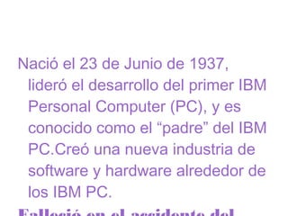 Nació el 23 de Junio de 1937,
lideró el desarrollo del primer IBM
Personal Computer (PC), y es
conocido como el “padre” del IBM
PC.Creó una nueva industria de
software y hardware alrededor de
los IBM PC.

 