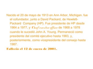 Nacido el 20 de mayo de 1913 en Ann Arbor, Michigan. fue
el cofundador, junto a David Packard, de HewlettPackard Company (HP). Fue presidente de HP desde
1964 a 1977, y Chief executive officer de 1968 a 1978
cuando le sucedió John A. Young. Permaneció como
presidente del comité ejecutivo hasta 1983, y,
posteriormente, como vicepresidente del consejo hasta
1987.
Falleció el 12 de enero de 2001.

 