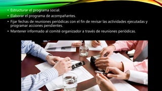 • Estructurar el programa social.
• Elaborar el programa de acompañantes.
• Fijar fechas de reuniones periódicas con el fin de revisar las actividades ejecutadas y
programar acciones pendientes.
• Mantener informado al comité organizador a través de reuniones periódicas.
 