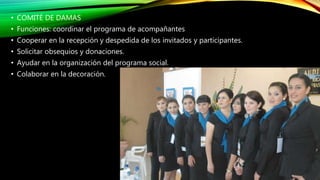 • COMITÉ DE DAMAS
• Funciones: coordinar el programa de acompañantes
• Cooperar en la recepción y despedida de los invitados y participantes.
• Solicitar obsequios y donaciones.
• Ayudar en la organización del programa social.
• Colaborar en la decoración.
 