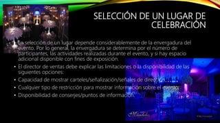SELECCIÓN DE UN LUGAR DE
CELEBRACIÓN
• La selección de un lugar depende considerablemente de la envergadura del
evento. Por lo general, la envergadura se determina por el número de
participantes, las actividades realizadas durante el evento, y si hay espacio
adicional disponible con fines de exposición.
• El director de ventas debe explicar las limitaciones o la disponibilidad de las
siguientes opciones:
• Capacidad de mostrar carteles/señalización/señales de dirección
• Cualquier tipo de restricción para mostrar información sobre el evento.
• Disponibilidad de conserjes/puntos de información.
 