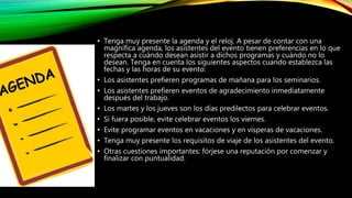 • Tenga muy presente la agenda y el reloj. A pesar de contar con una
magnífica agenda, los asistentes del evento tienen preferencias en lo que
respecta a cuándo desean asistir a dichos programas y cuándo no lo
desean. Tenga en cuenta los siguientes aspectos cuando establezca las
fechas y las horas de su evento:
• Los asistentes prefieren programas de mañana para los seminarios.
• Los asistentes prefieren eventos de agradecimiento inmediatamente
después del trabajo.
• Los martes y los jueves son los días predilectos para celebrar eventos.
• Si fuera posible, evite celebrar eventos los viernes.
• Evite programar eventos en vacaciones y en vísperas de vacaciones.
• Tenga muy presente los requisitos de viaje de los asistentes del evento.
• Otras cuestiones importantes: fórjese una reputación por comenzar y
finalizar con puntualidad.
 