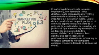 • El marketing del evento es la tarea más
importante y, con frecuencia, la más
desafiante en la organización de eventos, y
suele considerarse como el factor más
importante del éxito de un evento. Esto se
debe a que el número de participantes en un
seminario depende en gran manera de la
potencia de las actividades de marketing y la
publicidad. Que el evento logre su objetivo o
no depende en gran medida de la
comerciabilidad de dicho evento. Esto
significa que deben adoptarse el
posicionamiento adecuado del seminario y la
estrategia correcta de marketing para
conseguir el número deseado de asistentes al
evento.
 