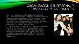 ORGANIZACIÓN DEL PERSONAL Y
TRABAJO CON LOS PONENTES
• . Invite al evento a ponentes de prestigio y buena
reputación, que ofrezcan a los participantes información
importante para su trabajo, sector o negocio. Prepare
los ponentes de antemano y trabaje con ellos en sus
presentaciones en Power Point, además de informarlos
con antelación sobre los procesos logísticos, el
calendario y el público que se espera.
• Cualquier evento necesita un buen equipo de personas
que se encarguen de tareas relacionadas con la
acomodación, el registro, la atención al cliente y las
finanzas. Familiarice al equipo con los protocolos
necesarios para el evento, con el fin de eliminar la
posibilidad de que se produzca alguna confusión o
algún error.
 