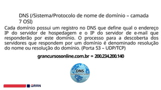 DNS (/Sistema/Protocolo de nome de domínio – camada
7 OSI)
Cada domínio possui um registro no DNS que define qual o endereço
IP do servidor de hospedagem e o IP do servidor de e-mail que
responderão por este domínio. O processo para a descoberta dos
servidores que respondem por um domínio é denominado resolução
do nome ou resolução do domínio. (Porta 53 – UDP/TCP)
grancursosonline.com.br = 200.234.200.140
 