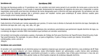 Servidores-raiz
No topo da hierarquia estão os 13 servidores raiz. Um servidor-raiz (root name server) é um servidor de nome para a zona raiz do
DNS (Domain Name System). A sua função é responder diretamente às requisições de registros da zona raiz e responder a outras
requisições retornando uma lista dos servidores de nome designados para o domínio de topo apropriado. Os servidores raiz são
parte crucial da Internet porque são o primeiro passo em resolver nomes para endereços IP
, esses últimos usados para
comunicação entre hosts.[carece de fontes]
Servidores de domínio de topo (top-level domain)
Cada domínio é formado por nomes separados por pontos. O nome mais à direita é chamado de domínio de topo. Exemplos de
domínios de topo são .com, .org, .net, .edu, .inf, .gov.
Cada servidor de domínio de topo conhece os endereços dos servidores autoritativos que pertencem àquele domínio de topo, ou
o endereço de algum servidor DNS intermediário que conhece um servidor autoritativo.
Há também terminações orientadas a países, chamadas de Código de País para Domínios de Topo/Primeiro Nível (Country Code
Top Level Domains). Por exemplo: .br para o Brasil, .ar para a Argentina, .fr para a França e assim por diante. Há também
combinações, como .com.br e
.blog.br.
Servidores com autoridade
O servidor com autoridade de um domínio possui os registros originais que associam aquele domínio a seu endereço de IP
. Toda
vez que um domínio adquire um novo endereço, essas informações devem ser adicionadas a pelo menos dois servidores
autoritativos. Um deles será o servidor autoritativo principal e o outro, o secundário. Isso é feito para minimizar o risco de, em
caso de erros em um servidor DNS, perder todas as informações originais do endereço daquele domínio.
Servidores DNS
 