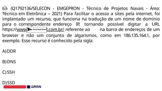 63- (Q1792136/SELECON - EMGEPRON - Técnico de Projetos Navais - Área:
Técnico em Eletrônica – 2021) Para facilitar o acesso a sites pela internet, foi
implantado um recurso, que funciona na tradução de um nome de domínio
para o correspondente endereço IP, tornando possível digitar a URL
https://www.itajainaval.com.br/ referente ao na barra de endereços de um
browser e não um conjunto de algarismos, como em 186.135.164.1, por
exemplo. Esse recurso é conhecido pela sigla:
A)DDR
B)DNS
C)SSH
D)SSD
 
