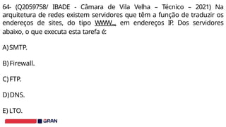 64- (Q2059758/ IBADE - Câmara de Vila Velha – Técnico – 2021) Na
arquitetura de redes existem servidores que têm a função de traduzir os
endereços de sites, do tipo WWW..., em endereços IP
. Dos servidores
abaixo, o que executa esta tarefa é:
A)SMTP.
B)Firewall.
C)FTP.
D)DNS.
E) LTO.
 